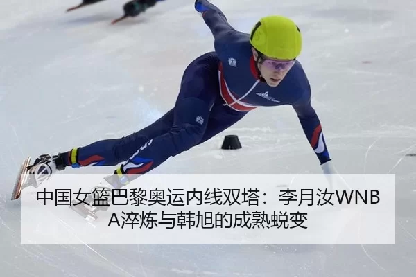 中国女篮巴黎奥运内线双塔：李月汝WNBA淬炼与韩旭的成熟蜕变