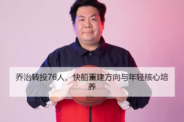 乔治转投76人，快船重建方向与年轻核心培养