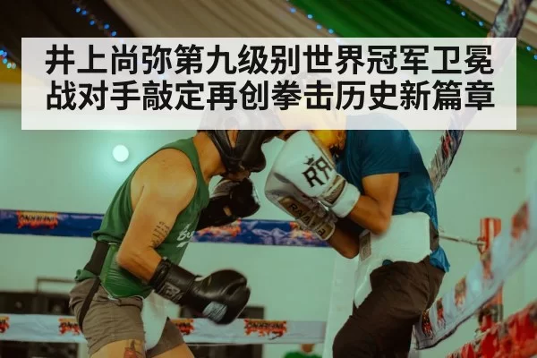 井上尚弥第九级别世界冠军卫冕战对手敲定再创拳击历史新篇章