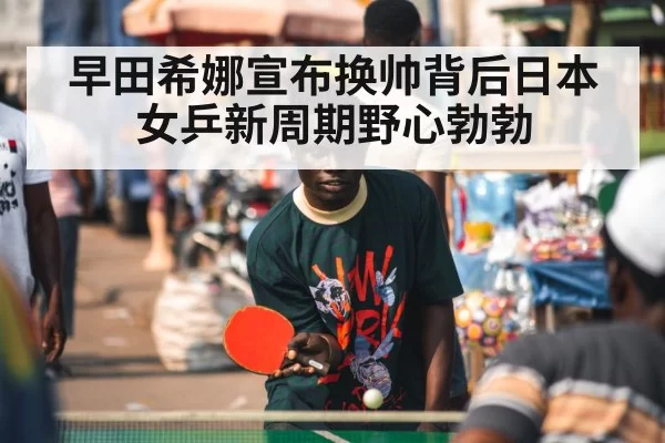 早田希娜宣布换帅背后日本女乒新周期野心勃勃